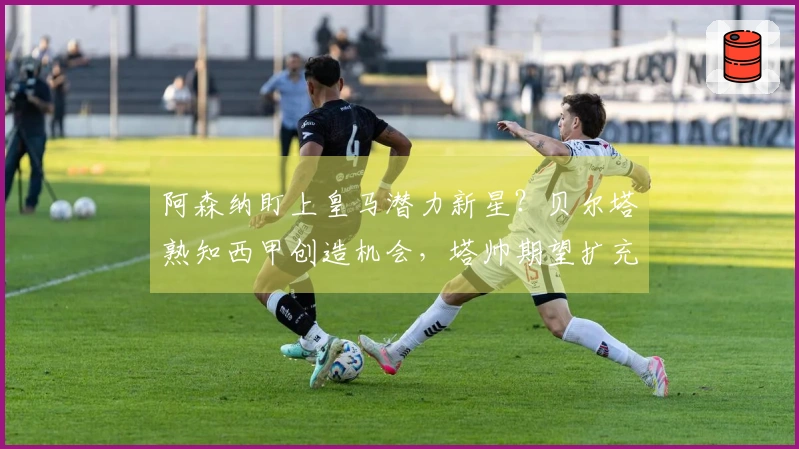 阿森纳盯上皇马潜力新星？贝尔塔熟知西甲创造机会，塔帅期望扩充阵容