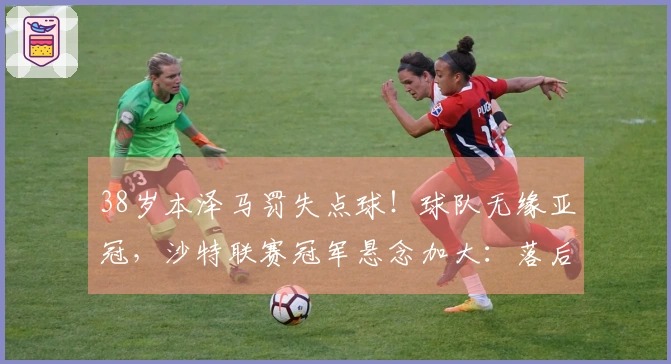 38岁本泽马罚失点球！球队无缘亚冠，沙特联赛冠军悬念加大：落后C罗队伍5分