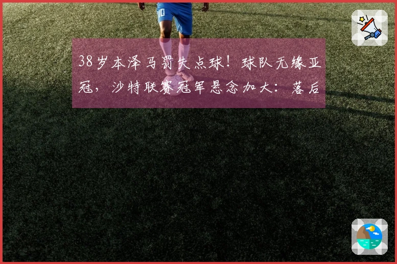 38岁本泽马罚失点球！球队无缘亚冠，沙特联赛冠军悬念加大：落后C罗队伍5分