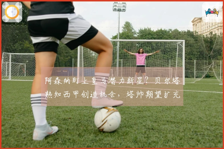 阿森纳盯上皇马潜力新星？贝尔塔熟知西甲创造机会，塔帅期望扩充阵容