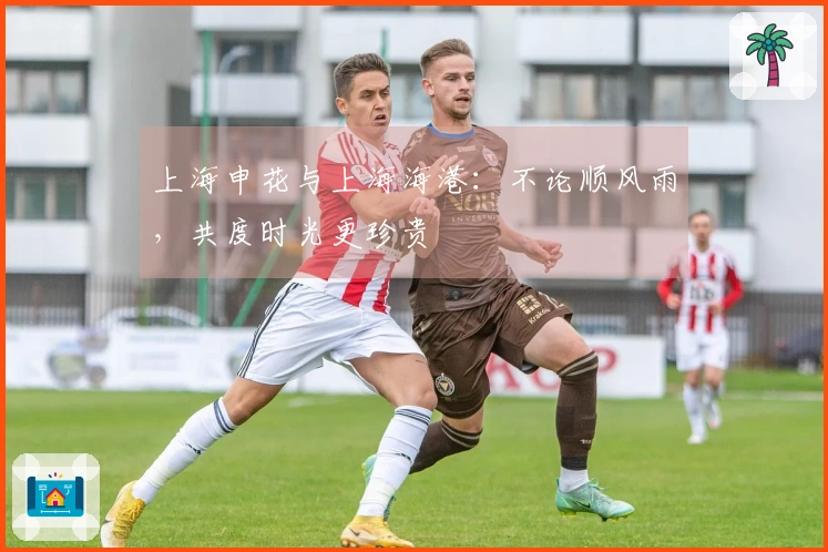 上海申花与上海海港：不论顺风雨，共度时光更珍贵