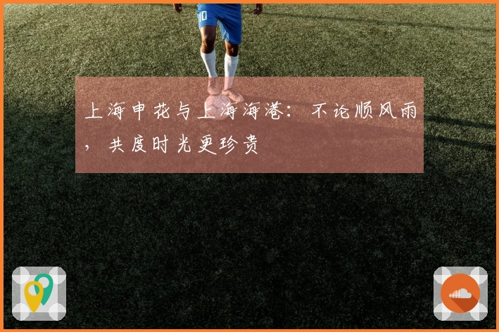 上海申花与上海海港：不论顺风雨，共度时光更珍贵