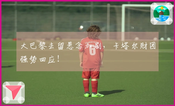 大巴黎去留悬念加剧，卡塔尔财团强势回应！